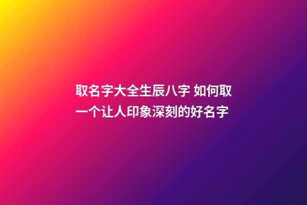 取名字大全生辰八字 如何取一个让人印象深刻的好名字